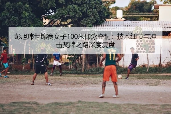 彭旭玮世锦赛女子100米仰泳夺铜：技术细节与冲击奖牌之路深度复盘
